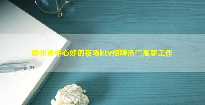 赣州市中心好的夜场ktv招聘热门高薪工作